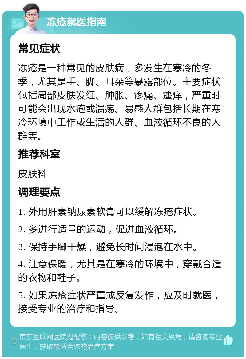 冻疮就医指南 常见症状 冻疮是一种常见的皮肤病，多发生在寒冷的冬季，尤其是手、脚、耳朵等暴露部位。主要症状包括局部皮肤发红、肿胀、疼痛、瘙痒，严重时可能会出现水疱或溃疡。易感人群包括长期在寒冷环境中工作或生活的人群、血液循环不良的人群等。 推荐科室 皮肤科 调理要点 1. 外用肝素钠尿素软膏可以缓解冻疮症状。 2. 多进行适量的运动，促进血液循环。 3. 保持手脚干燥，避免长时间浸泡在水中。 4. 注意保暖，尤其是在寒冷的环境中，穿戴合适的衣物和鞋子。 5. 如果冻疮症状严重或反复发作，应及时就医，接受专业的治疗和指导。