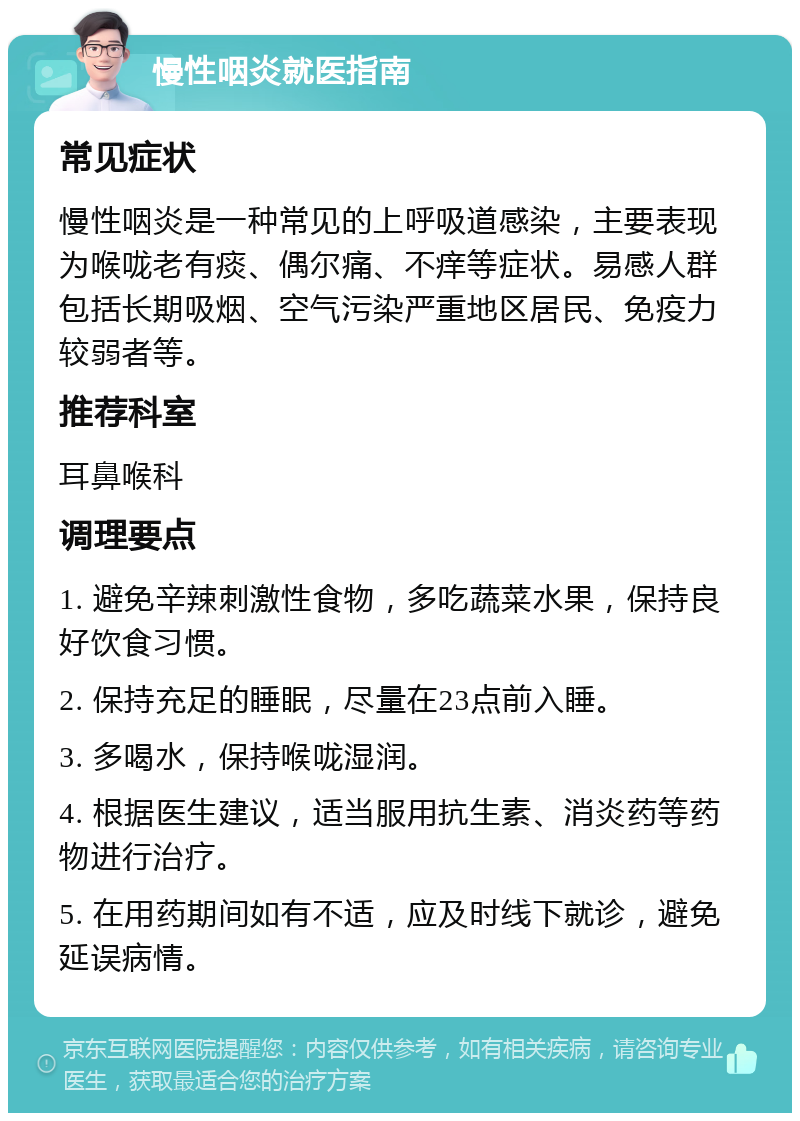 慢性咽炎就医指南 常见症状 慢性咽炎是一种常见的上呼吸道感染，主要表现为喉咙老有痰、偶尔痛、不痒等症状。易感人群包括长期吸烟、空气污染严重地区居民、免疫力较弱者等。 推荐科室 耳鼻喉科 调理要点 1. 避免辛辣刺激性食物，多吃蔬菜水果，保持良好饮食习惯。 2. 保持充足的睡眠，尽量在23点前入睡。 3. 多喝水，保持喉咙湿润。 4. 根据医生建议，适当服用抗生素、消炎药等药物进行治疗。 5. 在用药期间如有不适，应及时线下就诊，避免延误病情。