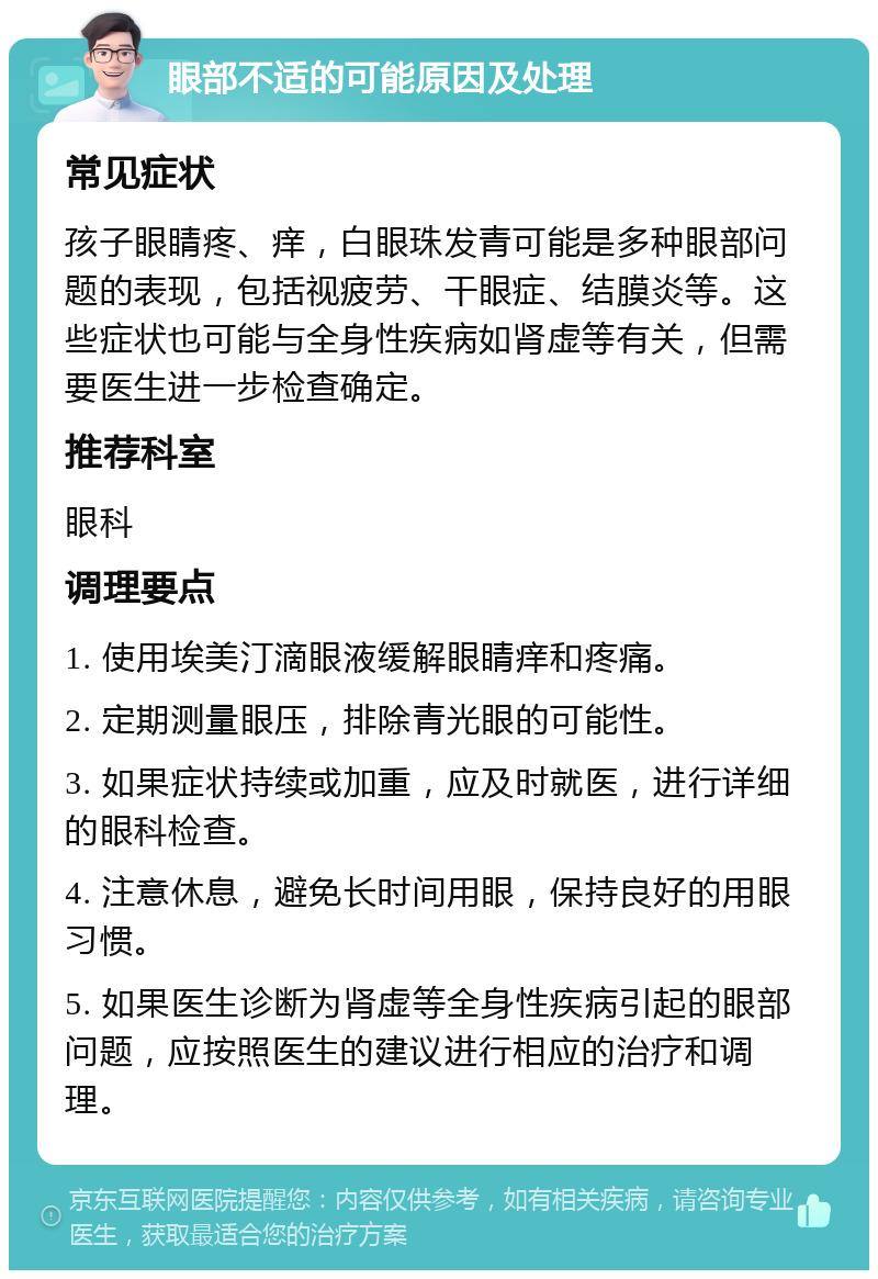 眼部不适的可能原因及处理 常见症状 孩子眼睛疼、痒，白眼珠发青可能是多种眼部问题的表现，包括视疲劳、干眼症、结膜炎等。这些症状也可能与全身性疾病如肾虚等有关，但需要医生进一步检查确定。 推荐科室 眼科 调理要点 1. 使用埃美汀滴眼液缓解眼睛痒和疼痛。 2. 定期测量眼压，排除青光眼的可能性。 3. 如果症状持续或加重，应及时就医，进行详细的眼科检查。 4. 注意休息，避免长时间用眼，保持良好的用眼习惯。 5. 如果医生诊断为肾虚等全身性疾病引起的眼部问题，应按照医生的建议进行相应的治疗和调理。