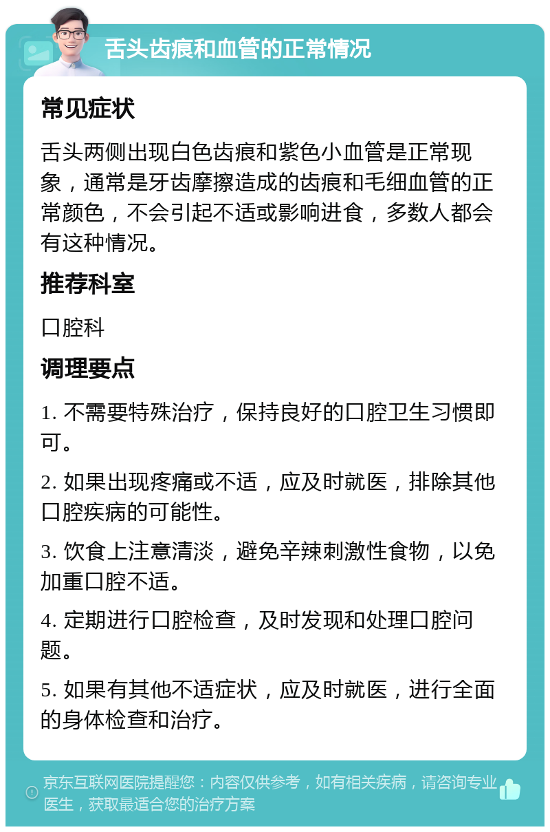 舌头齿痕和血管的正常情况 常见症状 舌头两侧出现白色齿痕和紫色小血管是正常现象，通常是牙齿摩擦造成的齿痕和毛细血管的正常颜色，不会引起不适或影响进食，多数人都会有这种情况。 推荐科室 口腔科 调理要点 1. 不需要特殊治疗，保持良好的口腔卫生习惯即可。 2. 如果出现疼痛或不适，应及时就医，排除其他口腔疾病的可能性。 3. 饮食上注意清淡，避免辛辣刺激性食物，以免加重口腔不适。 4. 定期进行口腔检查，及时发现和处理口腔问题。 5. 如果有其他不适症状，应及时就医，进行全面的身体检查和治疗。