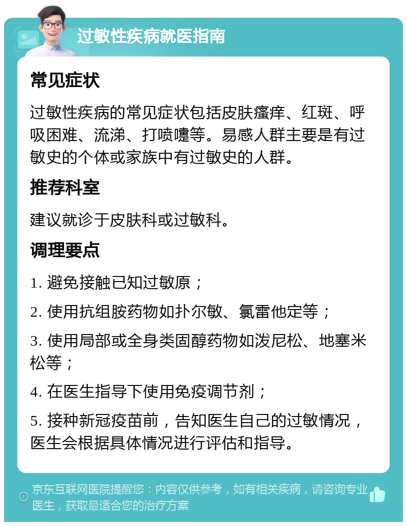 过敏性疾病就医指南 常见症状 过敏性疾病的常见症状包括皮肤瘙痒、红斑、呼吸困难、流涕、打喷嚏等。易感人群主要是有过敏史的个体或家族中有过敏史的人群。 推荐科室 建议就诊于皮肤科或过敏科。 调理要点 1. 避免接触已知过敏原； 2. 使用抗组胺药物如扑尔敏、氯雷他定等； 3. 使用局部或全身类固醇药物如泼尼松、地塞米松等； 4. 在医生指导下使用免疫调节剂； 5. 接种新冠疫苗前，告知医生自己的过敏情况，医生会根据具体情况进行评估和指导。