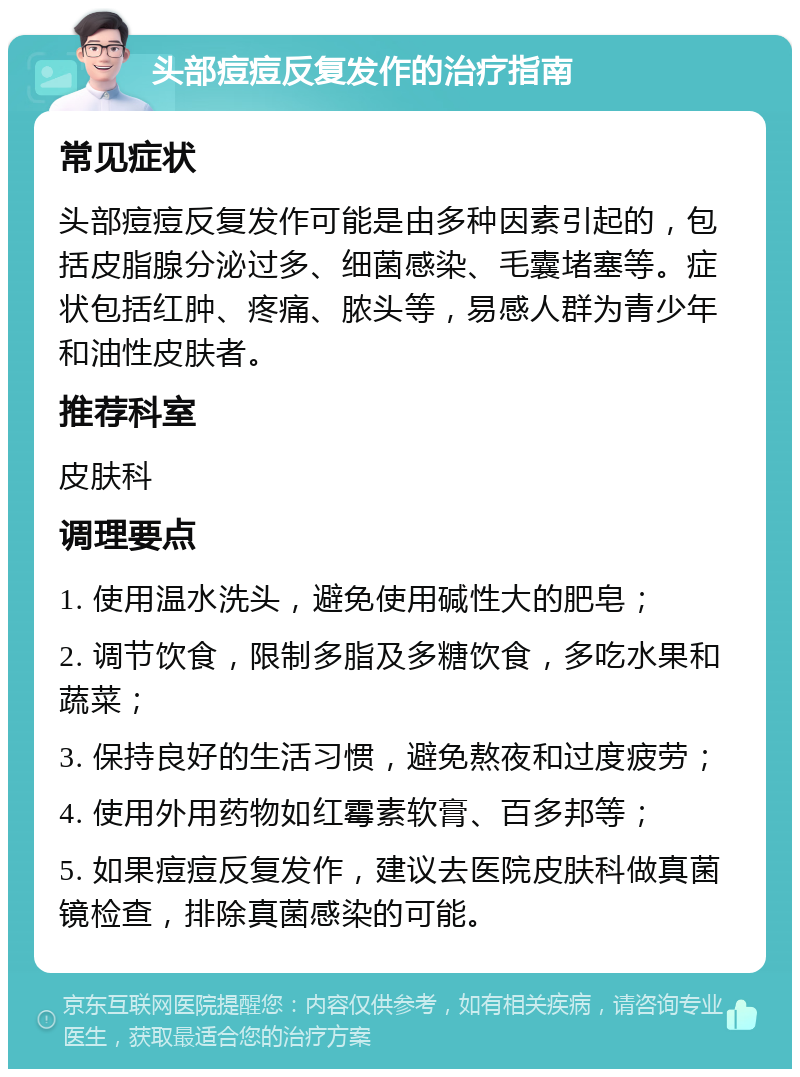 头部痘痘反复发作的治疗指南 常见症状 头部痘痘反复发作可能是由多种因素引起的，包括皮脂腺分泌过多、细菌感染、毛囊堵塞等。症状包括红肿、疼痛、脓头等，易感人群为青少年和油性皮肤者。 推荐科室 皮肤科 调理要点 1. 使用温水洗头，避免使用碱性大的肥皂； 2. 调节饮食，限制多脂及多糖饮食，多吃水果和蔬菜； 3. 保持良好的生活习惯，避免熬夜和过度疲劳； 4. 使用外用药物如红霉素软膏、百多邦等； 5. 如果痘痘反复发作，建议去医院皮肤科做真菌镜检查，排除真菌感染的可能。