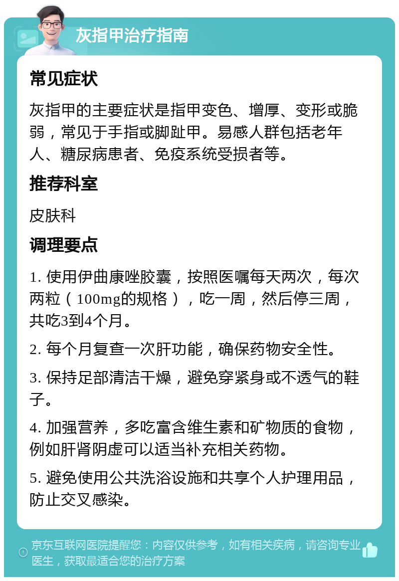 灰指甲治疗指南 常见症状 灰指甲的主要症状是指甲变色、增厚、变形或脆弱，常见于手指或脚趾甲。易感人群包括老年人、糖尿病患者、免疫系统受损者等。 推荐科室 皮肤科 调理要点 1. 使用伊曲康唑胶囊，按照医嘱每天两次，每次两粒（100mg的规格），吃一周，然后停三周，共吃3到4个月。 2. 每个月复查一次肝功能，确保药物安全性。 3. 保持足部清洁干燥，避免穿紧身或不透气的鞋子。 4. 加强营养，多吃富含维生素和矿物质的食物，例如肝肾阴虚可以适当补充相关药物。 5. 避免使用公共洗浴设施和共享个人护理用品，防止交叉感染。