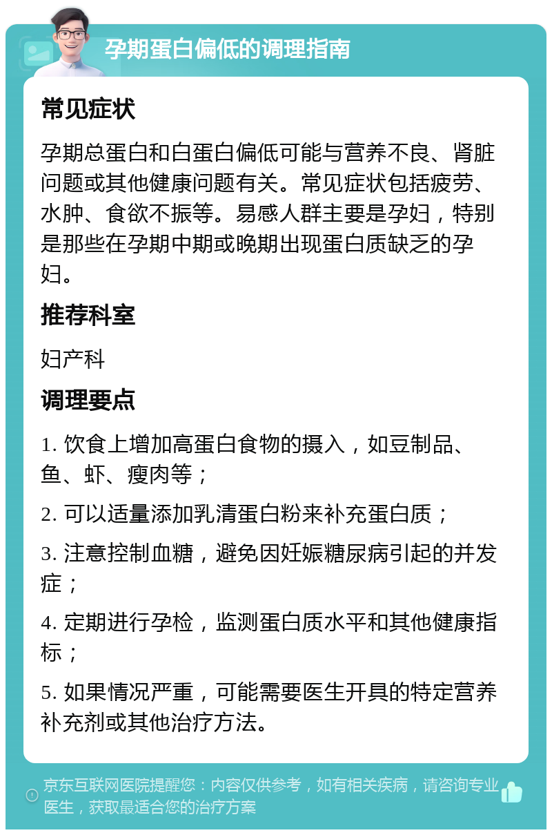 孕期蛋白偏低的调理指南 常见症状 孕期总蛋白和白蛋白偏低可能与营养不良、肾脏问题或其他健康问题有关。常见症状包括疲劳、水肿、食欲不振等。易感人群主要是孕妇，特别是那些在孕期中期或晚期出现蛋白质缺乏的孕妇。 推荐科室 妇产科 调理要点 1. 饮食上增加高蛋白食物的摄入，如豆制品、鱼、虾、瘦肉等； 2. 可以适量添加乳清蛋白粉来补充蛋白质； 3. 注意控制血糖，避免因妊娠糖尿病引起的并发症； 4. 定期进行孕检，监测蛋白质水平和其他健康指标； 5. 如果情况严重，可能需要医生开具的特定营养补充剂或其他治疗方法。