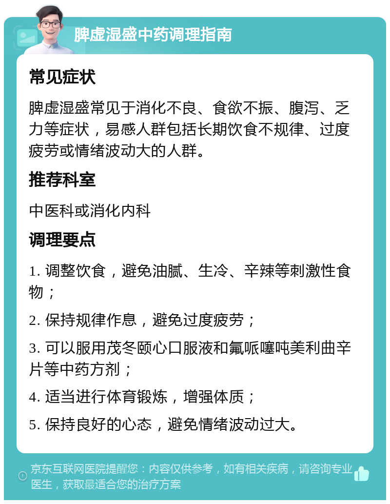 脾虚湿盛中药调理指南 常见症状 脾虚湿盛常见于消化不良、食欲不振、腹泻、乏力等症状，易感人群包括长期饮食不规律、过度疲劳或情绪波动大的人群。 推荐科室 中医科或消化内科 调理要点 1. 调整饮食，避免油腻、生冷、辛辣等刺激性食物； 2. 保持规律作息，避免过度疲劳； 3. 可以服用茂冬颐心口服液和氟哌噻吨美利曲辛片等中药方剂； 4. 适当进行体育锻炼，增强体质； 5. 保持良好的心态，避免情绪波动过大。