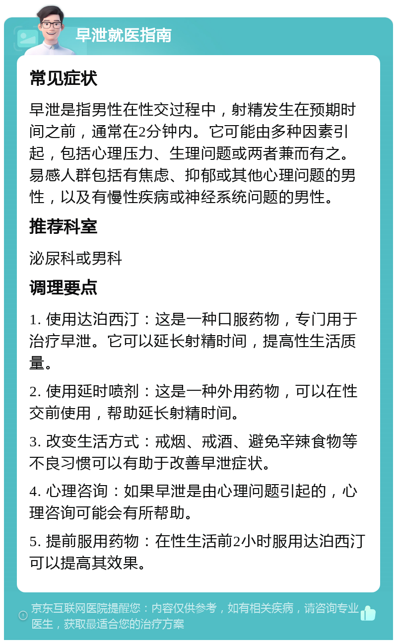 早泄就医指南 常见症状 早泄是指男性在性交过程中，射精发生在预期时间之前，通常在2分钟内。它可能由多种因素引起，包括心理压力、生理问题或两者兼而有之。易感人群包括有焦虑、抑郁或其他心理问题的男性，以及有慢性疾病或神经系统问题的男性。 推荐科室 泌尿科或男科 调理要点 1. 使用达泊西汀：这是一种口服药物，专门用于治疗早泄。它可以延长射精时间，提高性生活质量。 2. 使用延时喷剂：这是一种外用药物，可以在性交前使用，帮助延长射精时间。 3. 改变生活方式：戒烟、戒酒、避免辛辣食物等不良习惯可以有助于改善早泄症状。 4. 心理咨询：如果早泄是由心理问题引起的，心理咨询可能会有所帮助。 5. 提前服用药物：在性生活前2小时服用达泊西汀可以提高其效果。