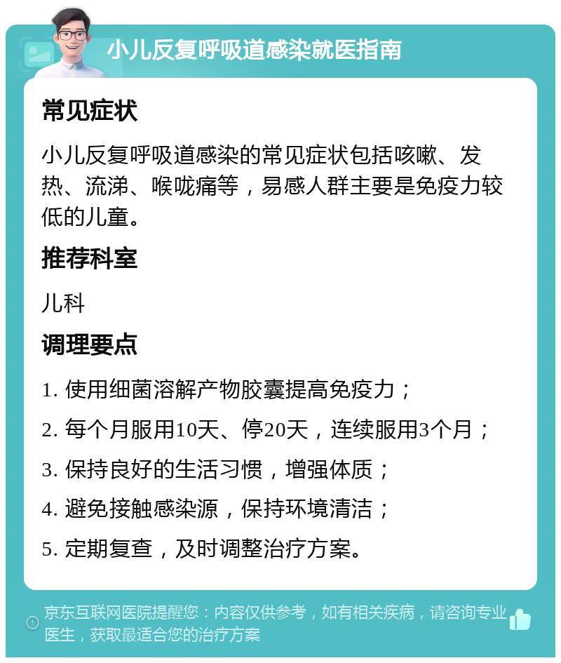 小儿反复呼吸道感染就医指南 常见症状 小儿反复呼吸道感染的常见症状包括咳嗽、发热、流涕、喉咙痛等，易感人群主要是免疫力较低的儿童。 推荐科室 儿科 调理要点 1. 使用细菌溶解产物胶囊提高免疫力； 2. 每个月服用10天、停20天，连续服用3个月； 3. 保持良好的生活习惯，增强体质； 4. 避免接触感染源，保持环境清洁； 5. 定期复查，及时调整治疗方案。