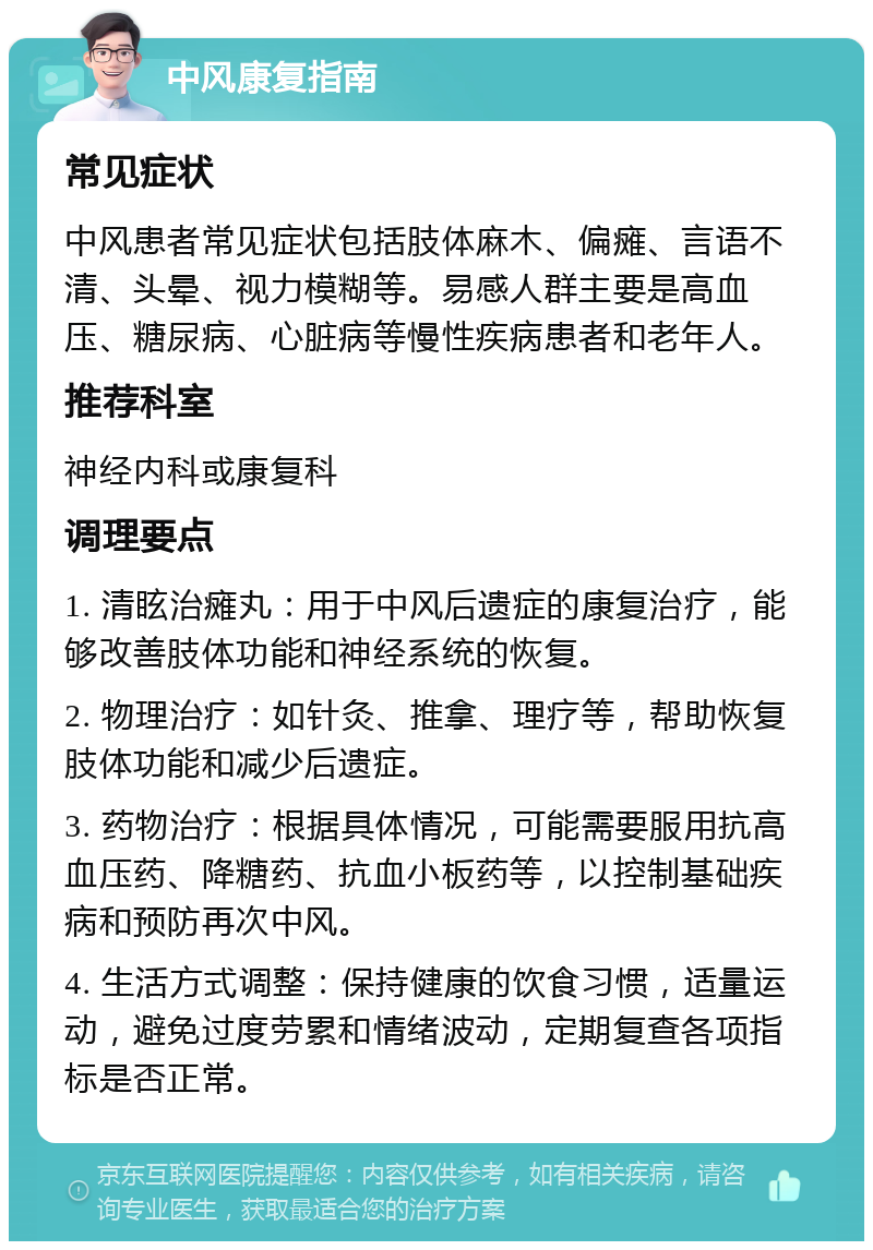 中风康复指南 常见症状 中风患者常见症状包括肢体麻木、偏瘫、言语不清、头晕、视力模糊等。易感人群主要是高血压、糖尿病、心脏病等慢性疾病患者和老年人。 推荐科室 神经内科或康复科 调理要点 1. 清眩治瘫丸：用于中风后遗症的康复治疗，能够改善肢体功能和神经系统的恢复。 2. 物理治疗：如针灸、推拿、理疗等，帮助恢复肢体功能和减少后遗症。 3. 药物治疗：根据具体情况，可能需要服用抗高血压药、降糖药、抗血小板药等，以控制基础疾病和预防再次中风。 4. 生活方式调整：保持健康的饮食习惯，适量运动，避免过度劳累和情绪波动，定期复查各项指标是否正常。