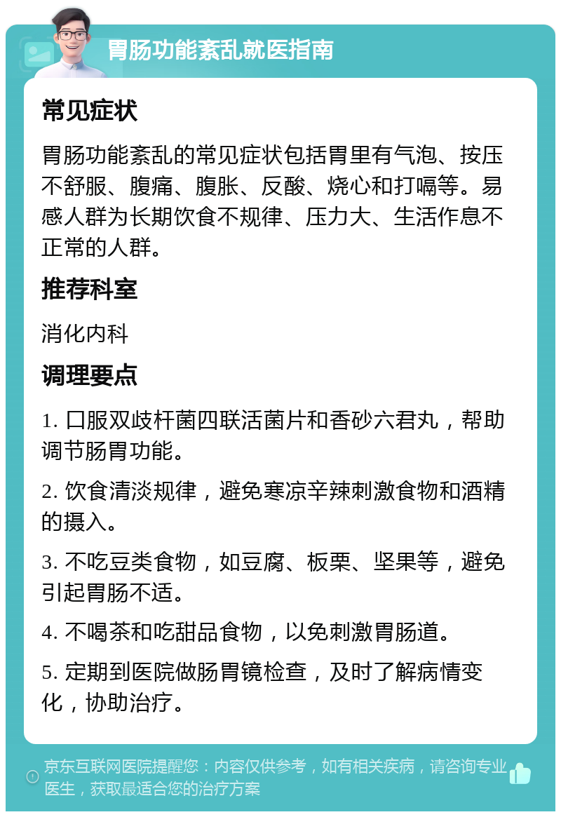 胃肠功能紊乱就医指南 常见症状 胃肠功能紊乱的常见症状包括胃里有气泡、按压不舒服、腹痛、腹胀、反酸、烧心和打嗝等。易感人群为长期饮食不规律、压力大、生活作息不正常的人群。 推荐科室 消化内科 调理要点 1. 口服双歧杆菌四联活菌片和香砂六君丸，帮助调节肠胃功能。 2. 饮食清淡规律，避免寒凉辛辣刺激食物和酒精的摄入。 3. 不吃豆类食物，如豆腐、板栗、坚果等，避免引起胃肠不适。 4. 不喝茶和吃甜品食物，以免刺激胃肠道。 5. 定期到医院做肠胃镜检查，及时了解病情变化，协助治疗。