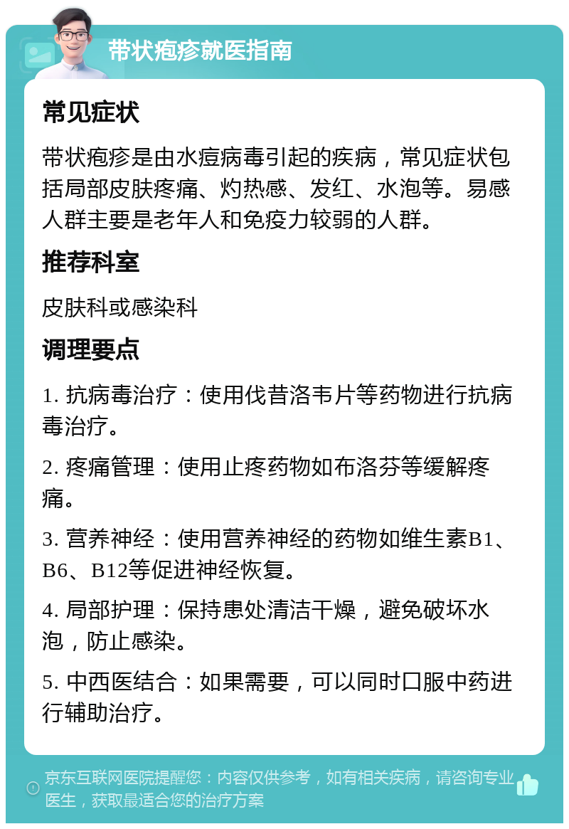 带状疱疹就医指南 常见症状 带状疱疹是由水痘病毒引起的疾病，常见症状包括局部皮肤疼痛、灼热感、发红、水泡等。易感人群主要是老年人和免疫力较弱的人群。 推荐科室 皮肤科或感染科 调理要点 1. 抗病毒治疗：使用伐昔洛韦片等药物进行抗病毒治疗。 2. 疼痛管理：使用止疼药物如布洛芬等缓解疼痛。 3. 营养神经：使用营养神经的药物如维生素B1、B6、B12等促进神经恢复。 4. 局部护理：保持患处清洁干燥，避免破坏水泡，防止感染。 5. 中西医结合：如果需要，可以同时口服中药进行辅助治疗。