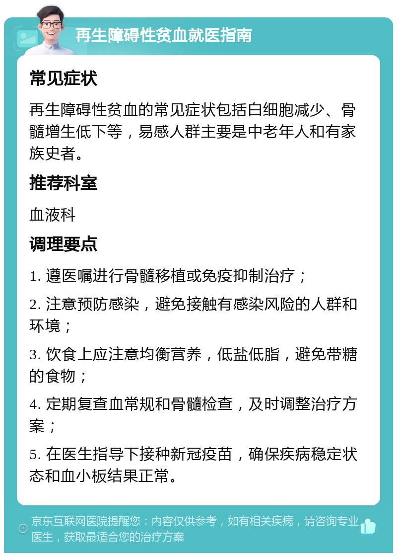 再生障碍性贫血就医指南 常见症状 再生障碍性贫血的常见症状包括白细胞减少、骨髓增生低下等，易感人群主要是中老年人和有家族史者。 推荐科室 血液科 调理要点 1. 遵医嘱进行骨髓移植或免疫抑制治疗； 2. 注意预防感染，避免接触有感染风险的人群和环境； 3. 饮食上应注意均衡营养，低盐低脂，避免带糖的食物； 4. 定期复查血常规和骨髓检查，及时调整治疗方案； 5. 在医生指导下接种新冠疫苗，确保疾病稳定状态和血小板结果正常。