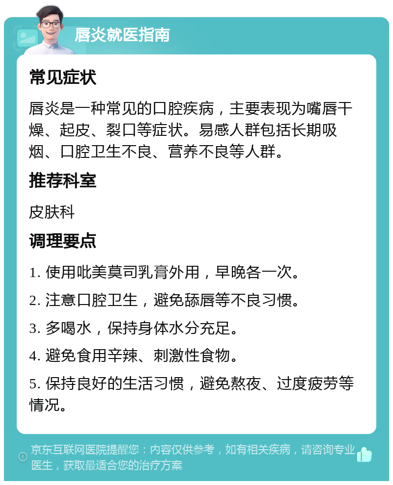 唇炎就医指南 常见症状 唇炎是一种常见的口腔疾病，主要表现为嘴唇干燥、起皮、裂口等症状。易感人群包括长期吸烟、口腔卫生不良、营养不良等人群。 推荐科室 皮肤科 调理要点 1. 使用吡美莫司乳膏外用，早晚各一次。 2. 注意口腔卫生，避免舔唇等不良习惯。 3. 多喝水，保持身体水分充足。 4. 避免食用辛辣、刺激性食物。 5. 保持良好的生活习惯，避免熬夜、过度疲劳等情况。