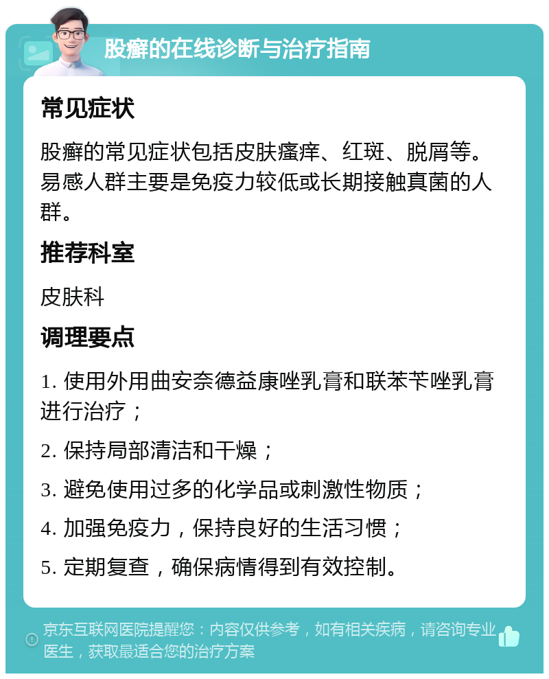 股癣的在线诊断与治疗指南 常见症状 股癣的常见症状包括皮肤瘙痒、红斑、脱屑等。易感人群主要是免疫力较低或长期接触真菌的人群。 推荐科室 皮肤科 调理要点 1. 使用外用曲安奈德益康唑乳膏和联苯苄唑乳膏进行治疗； 2. 保持局部清洁和干燥； 3. 避免使用过多的化学品或刺激性物质； 4. 加强免疫力，保持良好的生活习惯； 5. 定期复查，确保病情得到有效控制。