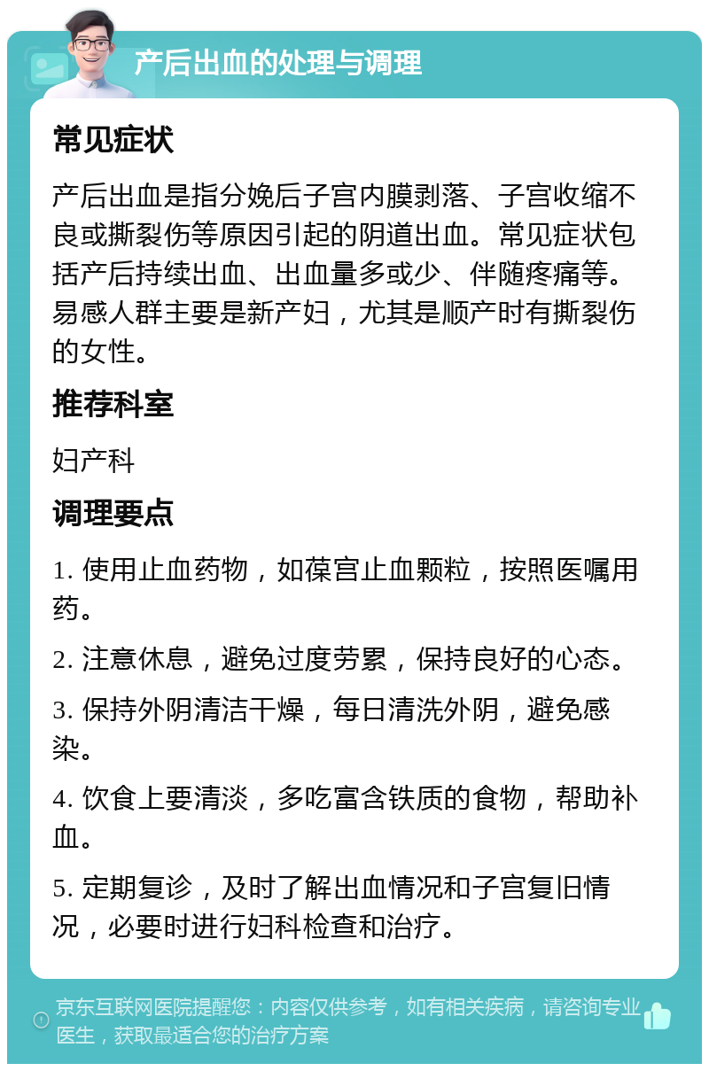 产后出血的处理与调理 常见症状 产后出血是指分娩后子宫内膜剥落、子宫收缩不良或撕裂伤等原因引起的阴道出血。常见症状包括产后持续出血、出血量多或少、伴随疼痛等。易感人群主要是新产妇，尤其是顺产时有撕裂伤的女性。 推荐科室 妇产科 调理要点 1. 使用止血药物，如葆宫止血颗粒，按照医嘱用药。 2. 注意休息，避免过度劳累，保持良好的心态。 3. 保持外阴清洁干燥，每日清洗外阴，避免感染。 4. 饮食上要清淡，多吃富含铁质的食物，帮助补血。 5. 定期复诊，及时了解出血情况和子宫复旧情况，必要时进行妇科检查和治疗。