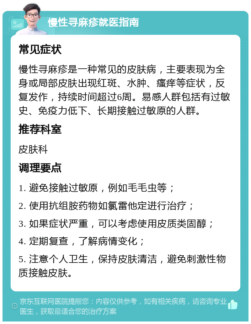 慢性寻麻疹就医指南 常见症状 慢性寻麻疹是一种常见的皮肤病，主要表现为全身或局部皮肤出现红斑、水肿、瘙痒等症状，反复发作，持续时间超过6周。易感人群包括有过敏史、免疫力低下、长期接触过敏原的人群。 推荐科室 皮肤科 调理要点 1. 避免接触过敏原，例如毛毛虫等； 2. 使用抗组胺药物如氯雷他定进行治疗； 3. 如果症状严重，可以考虑使用皮质类固醇； 4. 定期复查，了解病情变化； 5. 注意个人卫生，保持皮肤清洁，避免刺激性物质接触皮肤。