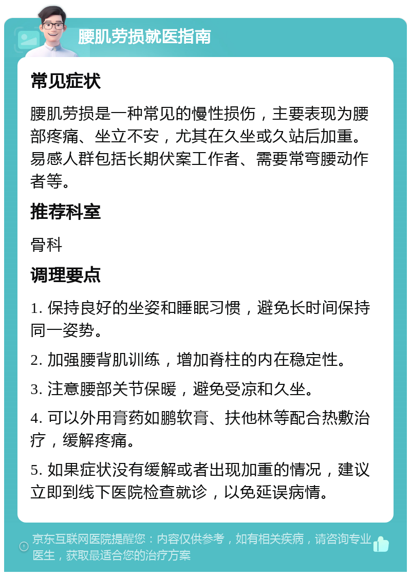 腰肌劳损就医指南 常见症状 腰肌劳损是一种常见的慢性损伤，主要表现为腰部疼痛、坐立不安，尤其在久坐或久站后加重。易感人群包括长期伏案工作者、需要常弯腰动作者等。 推荐科室 骨科 调理要点 1. 保持良好的坐姿和睡眠习惯，避免长时间保持同一姿势。 2. 加强腰背肌训练，增加脊柱的内在稳定性。 3. 注意腰部关节保暖，避免受凉和久坐。 4. 可以外用膏药如鹏软膏、扶他林等配合热敷治疗，缓解疼痛。 5. 如果症状没有缓解或者出现加重的情况，建议立即到线下医院检查就诊，以免延误病情。