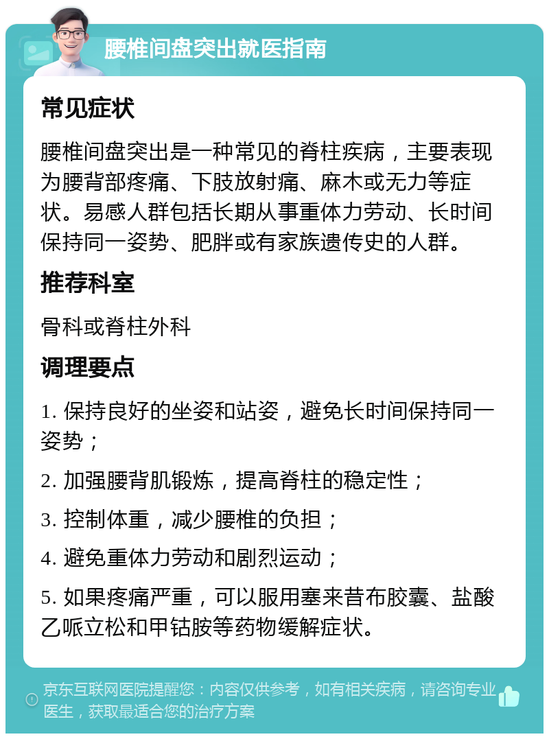 腰椎间盘突出就医指南 常见症状 腰椎间盘突出是一种常见的脊柱疾病，主要表现为腰背部疼痛、下肢放射痛、麻木或无力等症状。易感人群包括长期从事重体力劳动、长时间保持同一姿势、肥胖或有家族遗传史的人群。 推荐科室 骨科或脊柱外科 调理要点 1. 保持良好的坐姿和站姿，避免长时间保持同一姿势； 2. 加强腰背肌锻炼，提高脊柱的稳定性； 3. 控制体重，减少腰椎的负担； 4. 避免重体力劳动和剧烈运动； 5. 如果疼痛严重，可以服用塞来昔布胶囊、盐酸乙哌立松和甲钴胺等药物缓解症状。