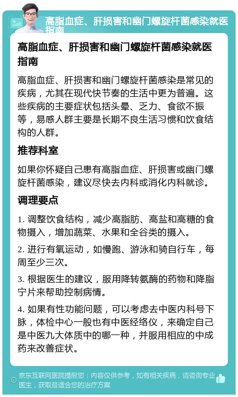 高脂血症、肝损害和幽门螺旋杆菌感染就医指南 高脂血症、肝损害和幽门螺旋杆菌感染就医指南 高脂血症、肝损害和幽门螺旋杆菌感染是常见的疾病，尤其在现代快节奏的生活中更为普遍。这些疾病的主要症状包括头晕、乏力、食欲不振等，易感人群主要是长期不良生活习惯和饮食结构的人群。 推荐科室 如果你怀疑自己患有高脂血症、肝损害或幽门螺旋杆菌感染，建议尽快去内科或消化内科就诊。 调理要点 1. 调整饮食结构，减少高脂肪、高盐和高糖的食物摄入，增加蔬菜、水果和全谷类的摄入。 2. 进行有氧运动，如慢跑、游泳和骑自行车，每周至少三次。 3. 根据医生的建议，服用降转氨酶的药物和降脂宁片来帮助控制病情。 4. 如果有性功能问题，可以考虑去中医内科号下脉，体检中心一般也有中医经络仪，来确定自己是中医九大体质中的哪一种，并服用相应的中成药来改善症状。