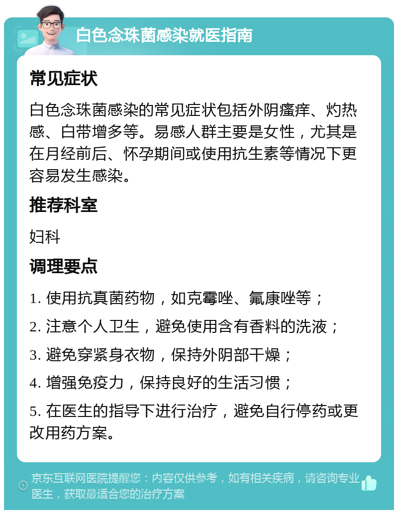 白色念珠菌感染就医指南 常见症状 白色念珠菌感染的常见症状包括外阴瘙痒、灼热感、白带增多等。易感人群主要是女性，尤其是在月经前后、怀孕期间或使用抗生素等情况下更容易发生感染。 推荐科室 妇科 调理要点 1. 使用抗真菌药物，如克霉唑、氟康唑等； 2. 注意个人卫生，避免使用含有香料的洗液； 3. 避免穿紧身衣物，保持外阴部干燥； 4. 增强免疫力，保持良好的生活习惯； 5. 在医生的指导下进行治疗，避免自行停药或更改用药方案。