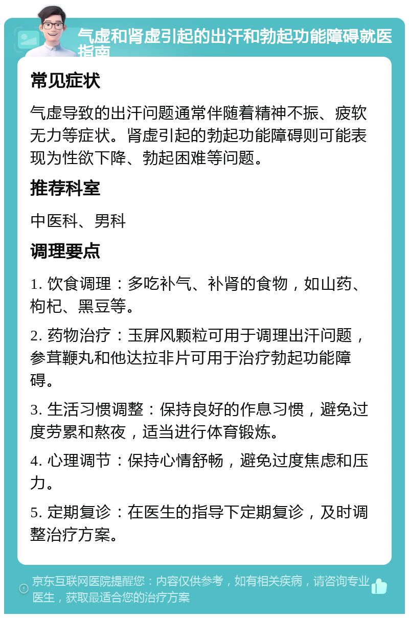 气虚和肾虚引起的出汗和勃起功能障碍就医指南 常见症状 气虚导致的出汗问题通常伴随着精神不振、疲软无力等症状。肾虚引起的勃起功能障碍则可能表现为性欲下降、勃起困难等问题。 推荐科室 中医科、男科 调理要点 1. 饮食调理：多吃补气、补肾的食物，如山药、枸杞、黑豆等。 2. 药物治疗：玉屏风颗粒可用于调理出汗问题，参茸鞭丸和他达拉非片可用于治疗勃起功能障碍。 3. 生活习惯调整：保持良好的作息习惯，避免过度劳累和熬夜，适当进行体育锻炼。 4. 心理调节：保持心情舒畅，避免过度焦虑和压力。 5. 定期复诊：在医生的指导下定期复诊，及时调整治疗方案。