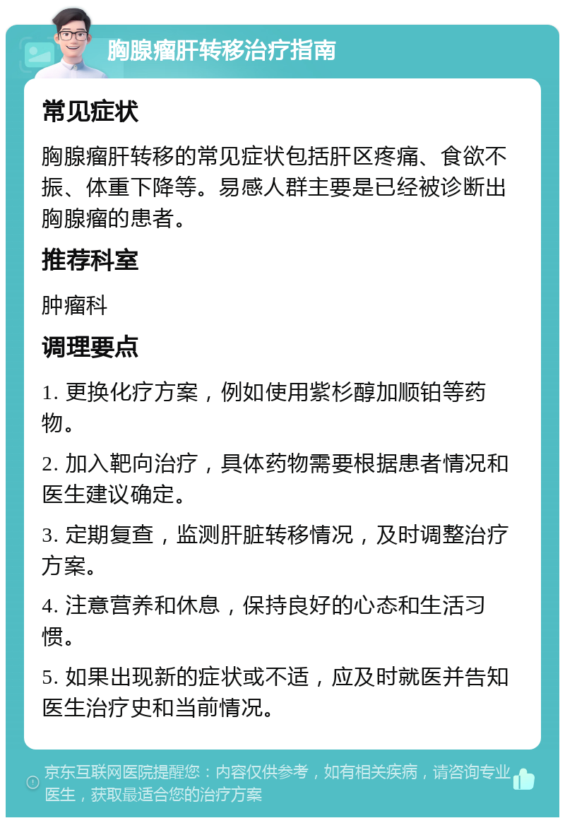 胸腺瘤肝转移治疗指南 常见症状 胸腺瘤肝转移的常见症状包括肝区疼痛、食欲不振、体重下降等。易感人群主要是已经被诊断出胸腺瘤的患者。 推荐科室 肿瘤科 调理要点 1. 更换化疗方案，例如使用紫杉醇加顺铂等药物。 2. 加入靶向治疗，具体药物需要根据患者情况和医生建议确定。 3. 定期复查，监测肝脏转移情况，及时调整治疗方案。 4. 注意营养和休息，保持良好的心态和生活习惯。 5. 如果出现新的症状或不适，应及时就医并告知医生治疗史和当前情况。