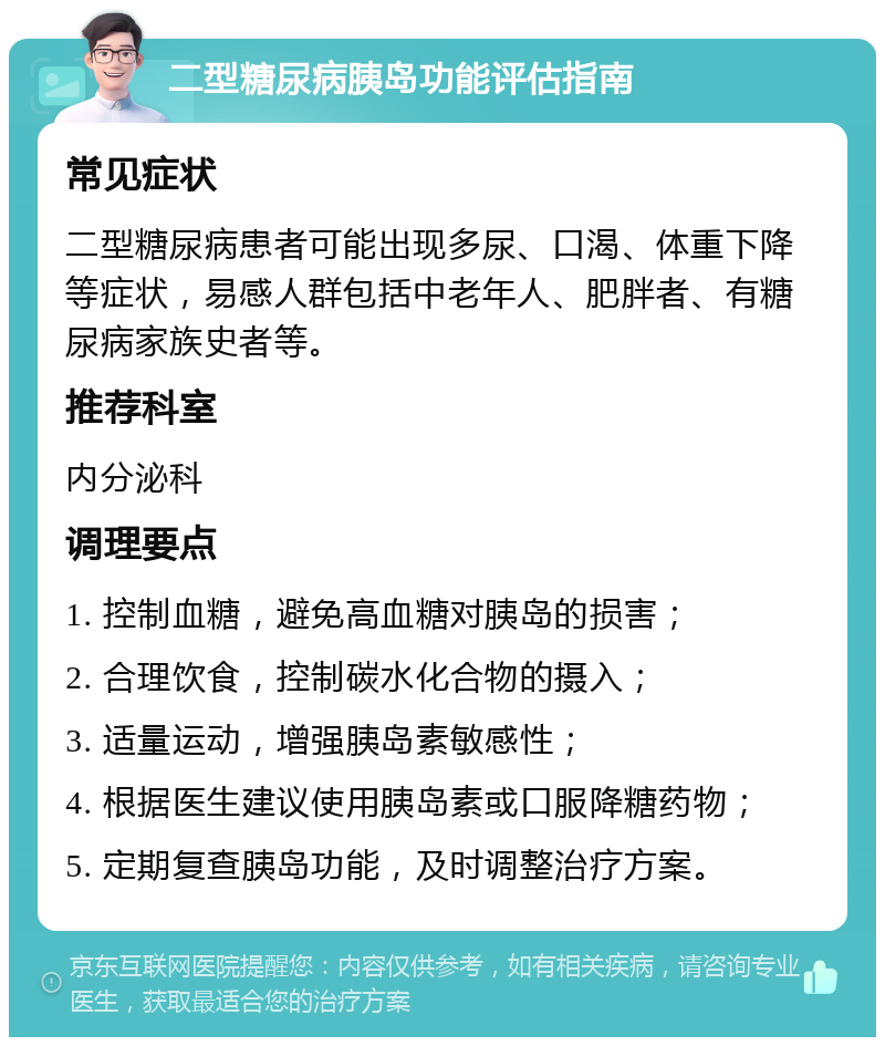 二型糖尿病胰岛功能评估指南 常见症状 二型糖尿病患者可能出现多尿、口渴、体重下降等症状，易感人群包括中老年人、肥胖者、有糖尿病家族史者等。 推荐科室 内分泌科 调理要点 1. 控制血糖，避免高血糖对胰岛的损害； 2. 合理饮食，控制碳水化合物的摄入； 3. 适量运动，增强胰岛素敏感性； 4. 根据医生建议使用胰岛素或口服降糖药物； 5. 定期复查胰岛功能，及时调整治疗方案。