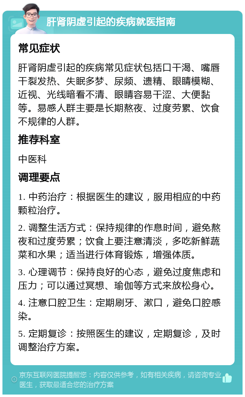 肝肾阴虚引起的疾病就医指南 常见症状 肝肾阴虚引起的疾病常见症状包括口干渴、嘴唇干裂发热、失眠多梦、尿频、遗精、眼睛模糊、近视、光线暗看不清、眼睛容易干涩、大便黏等。易感人群主要是长期熬夜、过度劳累、饮食不规律的人群。 推荐科室 中医科 调理要点 1. 中药治疗：根据医生的建议，服用相应的中药颗粒治疗。 2. 调整生活方式：保持规律的作息时间，避免熬夜和过度劳累；饮食上要注意清淡，多吃新鲜蔬菜和水果；适当进行体育锻炼，增强体质。 3. 心理调节：保持良好的心态，避免过度焦虑和压力；可以通过冥想、瑜伽等方式来放松身心。 4. 注意口腔卫生：定期刷牙、漱口，避免口腔感染。 5. 定期复诊：按照医生的建议，定期复诊，及时调整治疗方案。