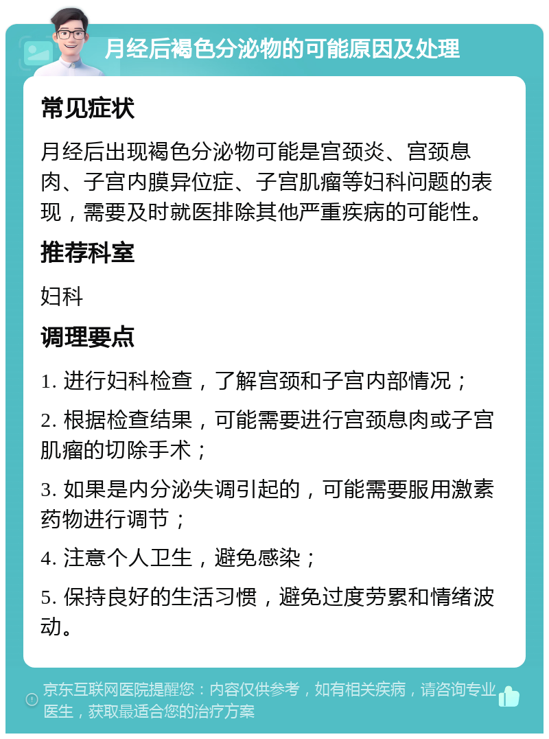 月经后褐色分泌物的可能原因及处理 常见症状 月经后出现褐色分泌物可能是宫颈炎、宫颈息肉、子宫内膜异位症、子宫肌瘤等妇科问题的表现，需要及时就医排除其他严重疾病的可能性。 推荐科室 妇科 调理要点 1. 进行妇科检查，了解宫颈和子宫内部情况； 2. 根据检查结果，可能需要进行宫颈息肉或子宫肌瘤的切除手术； 3. 如果是内分泌失调引起的，可能需要服用激素药物进行调节； 4. 注意个人卫生，避免感染； 5. 保持良好的生活习惯，避免过度劳累和情绪波动。