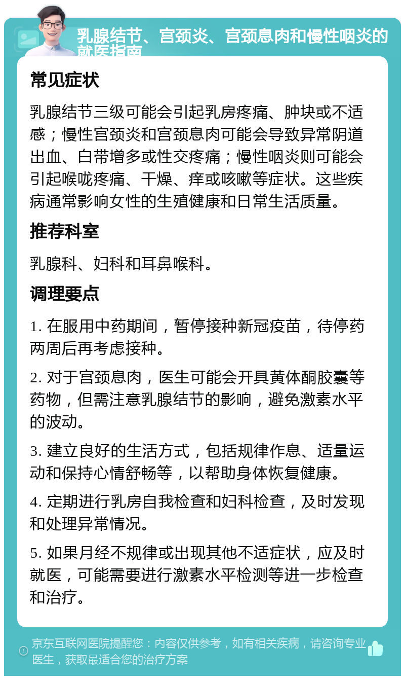 乳腺结节、宫颈炎、宫颈息肉和慢性咽炎的就医指南 常见症状 乳腺结节三级可能会引起乳房疼痛、肿块或不适感；慢性宫颈炎和宫颈息肉可能会导致异常阴道出血、白带增多或性交疼痛；慢性咽炎则可能会引起喉咙疼痛、干燥、痒或咳嗽等症状。这些疾病通常影响女性的生殖健康和日常生活质量。 推荐科室 乳腺科、妇科和耳鼻喉科。 调理要点 1. 在服用中药期间，暂停接种新冠疫苗，待停药两周后再考虑接种。 2. 对于宫颈息肉，医生可能会开具黄体酮胶囊等药物，但需注意乳腺结节的影响，避免激素水平的波动。 3. 建立良好的生活方式，包括规律作息、适量运动和保持心情舒畅等，以帮助身体恢复健康。 4. 定期进行乳房自我检查和妇科检查，及时发现和处理异常情况。 5. 如果月经不规律或出现其他不适症状，应及时就医，可能需要进行激素水平检测等进一步检查和治疗。