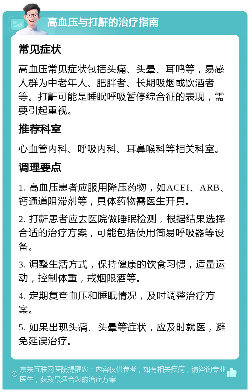 高血压与打鼾的治疗指南 常见症状 高血压常见症状包括头痛、头晕、耳鸣等，易感人群为中老年人、肥胖者、长期吸烟或饮酒者等。打鼾可能是睡眠呼吸暂停综合征的表现，需要引起重视。 推荐科室 心血管内科、呼吸内科、耳鼻喉科等相关科室。 调理要点 1. 高血压患者应服用降压药物，如ACEI、ARB、钙通道阻滞剂等，具体药物需医生开具。 2. 打鼾患者应去医院做睡眠检测，根据结果选择合适的治疗方案，可能包括使用简易呼吸器等设备。 3. 调整生活方式，保持健康的饮食习惯，适量运动，控制体重，戒烟限酒等。 4. 定期复查血压和睡眠情况，及时调整治疗方案。 5. 如果出现头痛、头晕等症状，应及时就医，避免延误治疗。