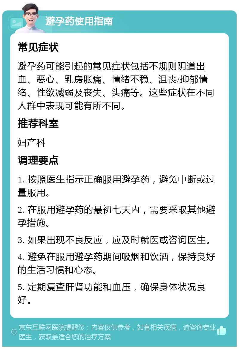 避孕药使用指南 常见症状 避孕药可能引起的常见症状包括不规则阴道出血、恶心、乳房胀痛、情绪不稳、沮丧/抑郁情绪、性欲减弱及丧失、头痛等。这些症状在不同人群中表现可能有所不同。 推荐科室 妇产科 调理要点 1. 按照医生指示正确服用避孕药，避免中断或过量服用。 2. 在服用避孕药的最初七天内，需要采取其他避孕措施。 3. 如果出现不良反应，应及时就医或咨询医生。 4. 避免在服用避孕药期间吸烟和饮酒，保持良好的生活习惯和心态。 5. 定期复查肝肾功能和血压，确保身体状况良好。