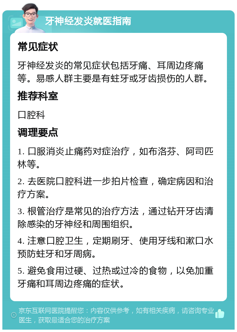 牙神经发炎就医指南 常见症状 牙神经发炎的常见症状包括牙痛、耳周边疼痛等。易感人群主要是有蛀牙或牙齿损伤的人群。 推荐科室 口腔科 调理要点 1. 口服消炎止痛药对症治疗，如布洛芬、阿司匹林等。 2. 去医院口腔科进一步拍片检查，确定病因和治疗方案。 3. 根管治疗是常见的治疗方法，通过钻开牙齿清除感染的牙神经和周围组织。 4. 注意口腔卫生，定期刷牙、使用牙线和漱口水预防蛀牙和牙周病。 5. 避免食用过硬、过热或过冷的食物，以免加重牙痛和耳周边疼痛的症状。