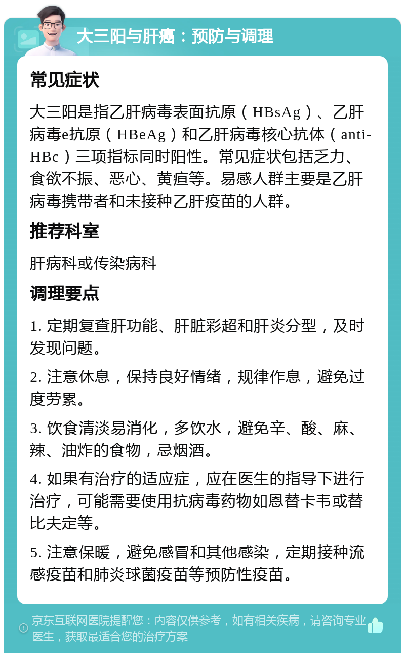 大三阳与肝癌：预防与调理 常见症状 大三阳是指乙肝病毒表面抗原（HBsAg）、乙肝病毒e抗原（HBeAg）和乙肝病毒核心抗体（anti-HBc）三项指标同时阳性。常见症状包括乏力、食欲不振、恶心、黄疸等。易感人群主要是乙肝病毒携带者和未接种乙肝疫苗的人群。 推荐科室 肝病科或传染病科 调理要点 1. 定期复查肝功能、肝脏彩超和肝炎分型，及时发现问题。 2. 注意休息，保持良好情绪，规律作息，避免过度劳累。 3. 饮食清淡易消化，多饮水，避免辛、酸、麻、辣、油炸的食物，忌烟酒。 4. 如果有治疗的适应症，应在医生的指导下进行治疗，可能需要使用抗病毒药物如恩替卡韦或替比夫定等。 5. 注意保暖，避免感冒和其他感染，定期接种流感疫苗和肺炎球菌疫苗等预防性疫苗。