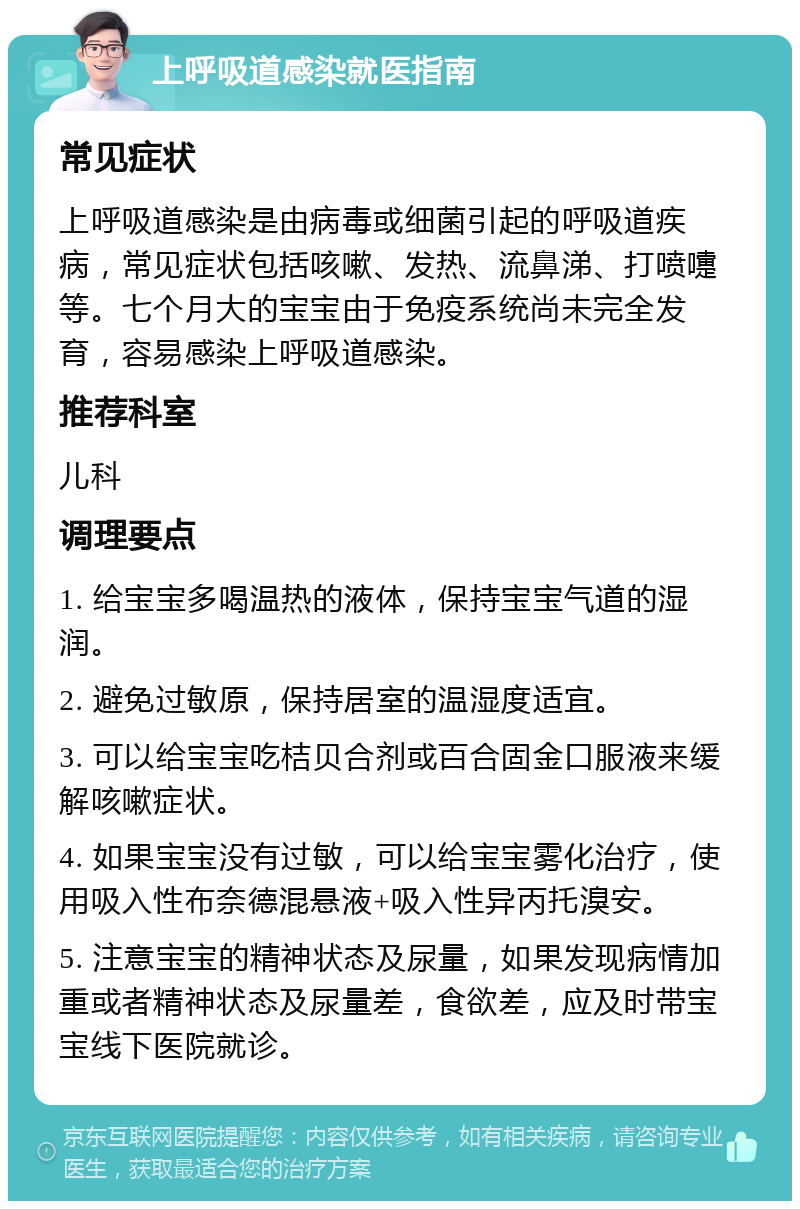 上呼吸道感染就医指南 常见症状 上呼吸道感染是由病毒或细菌引起的呼吸道疾病，常见症状包括咳嗽、发热、流鼻涕、打喷嚏等。七个月大的宝宝由于免疫系统尚未完全发育，容易感染上呼吸道感染。 推荐科室 儿科 调理要点 1. 给宝宝多喝温热的液体，保持宝宝气道的湿润。 2. 避免过敏原，保持居室的温湿度适宜。 3. 可以给宝宝吃桔贝合剂或百合固金口服液来缓解咳嗽症状。 4. 如果宝宝没有过敏，可以给宝宝雾化治疗，使用吸入性布奈德混悬液+吸入性异丙托溴安。 5. 注意宝宝的精神状态及尿量，如果发现病情加重或者精神状态及尿量差，食欲差，应及时带宝宝线下医院就诊。