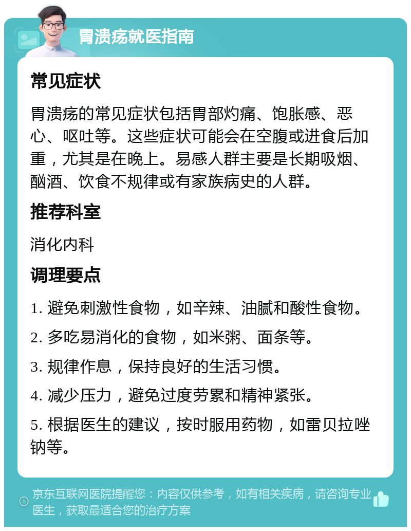 胃溃疡就医指南 常见症状 胃溃疡的常见症状包括胃部灼痛、饱胀感、恶心、呕吐等。这些症状可能会在空腹或进食后加重，尤其是在晚上。易感人群主要是长期吸烟、酗酒、饮食不规律或有家族病史的人群。 推荐科室 消化内科 调理要点 1. 避免刺激性食物，如辛辣、油腻和酸性食物。 2. 多吃易消化的食物，如米粥、面条等。 3. 规律作息，保持良好的生活习惯。 4. 减少压力，避免过度劳累和精神紧张。 5. 根据医生的建议，按时服用药物，如雷贝拉唑钠等。