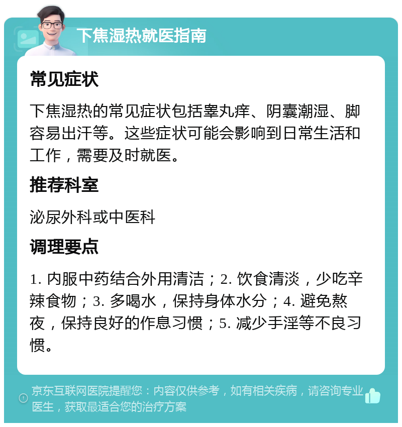 下焦湿热就医指南 常见症状 下焦湿热的常见症状包括睾丸痒、阴囊潮湿、脚容易出汗等。这些症状可能会影响到日常生活和工作，需要及时就医。 推荐科室 泌尿外科或中医科 调理要点 1. 内服中药结合外用清洁；2. 饮食清淡，少吃辛辣食物；3. 多喝水，保持身体水分；4. 避免熬夜，保持良好的作息习惯；5. 减少手淫等不良习惯。