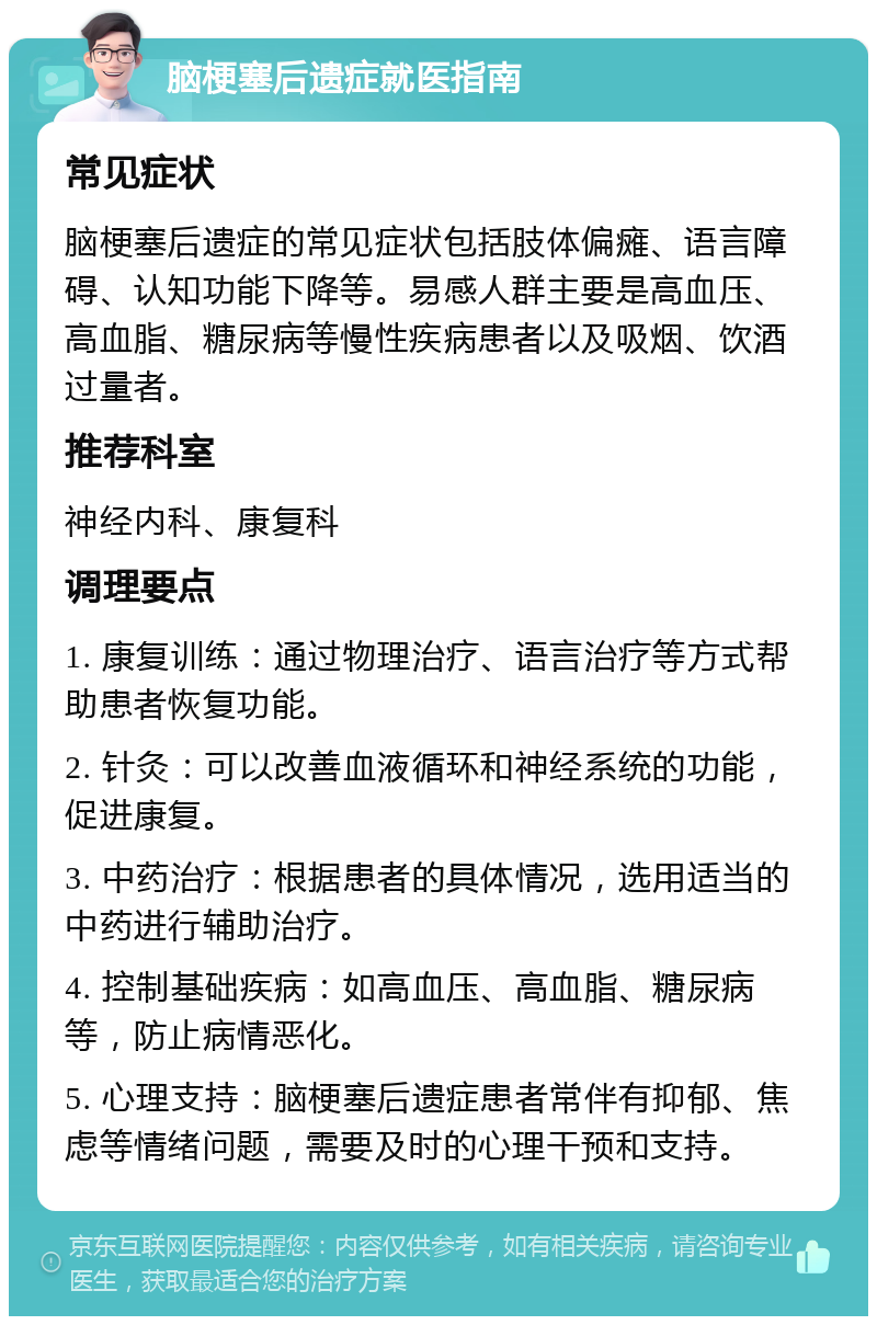 脑梗塞后遗症就医指南 常见症状 脑梗塞后遗症的常见症状包括肢体偏瘫、语言障碍、认知功能下降等。易感人群主要是高血压、高血脂、糖尿病等慢性疾病患者以及吸烟、饮酒过量者。 推荐科室 神经内科、康复科 调理要点 1. 康复训练：通过物理治疗、语言治疗等方式帮助患者恢复功能。 2. 针灸：可以改善血液循环和神经系统的功能，促进康复。 3. 中药治疗：根据患者的具体情况，选用适当的中药进行辅助治疗。 4. 控制基础疾病：如高血压、高血脂、糖尿病等，防止病情恶化。 5. 心理支持：脑梗塞后遗症患者常伴有抑郁、焦虑等情绪问题，需要及时的心理干预和支持。