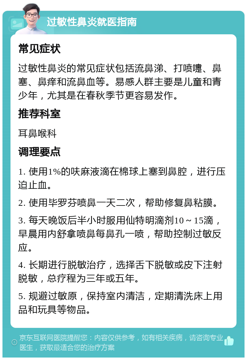 过敏性鼻炎就医指南 常见症状 过敏性鼻炎的常见症状包括流鼻涕、打喷嚏、鼻塞、鼻痒和流鼻血等。易感人群主要是儿童和青少年，尤其是在春秋季节更容易发作。 推荐科室 耳鼻喉科 调理要点 1. 使用1%的呋麻液滴在棉球上塞到鼻腔，进行压迫止血。 2. 使用毕罗芬喷鼻一天二次，帮助修复鼻粘膜。 3. 每天晚饭后半小时服用仙特明滴剂10～15滴，早晨用内舒拿喷鼻每鼻孔一喷，帮助控制过敏反应。 4. 长期进行脱敏治疗，选择舌下脱敏或皮下注射脱敏，总疗程为三年或五年。 5. 规避过敏原，保持室内清洁，定期清洗床上用品和玩具等物品。