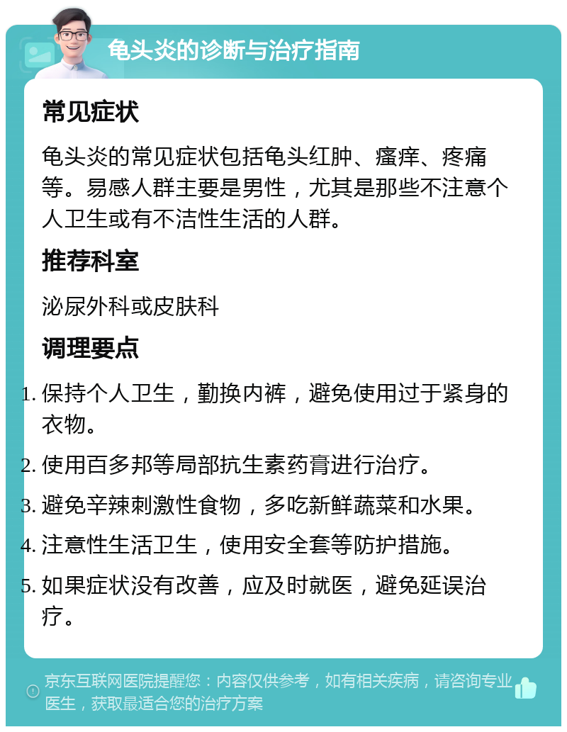 龟头炎的诊断与治疗指南 常见症状 龟头炎的常见症状包括龟头红肿、瘙痒、疼痛等。易感人群主要是男性，尤其是那些不注意个人卫生或有不洁性生活的人群。 推荐科室 泌尿外科或皮肤科 调理要点 保持个人卫生，勤换内裤，避免使用过于紧身的衣物。 使用百多邦等局部抗生素药膏进行治疗。 避免辛辣刺激性食物，多吃新鲜蔬菜和水果。 注意性生活卫生，使用安全套等防护措施。 如果症状没有改善，应及时就医，避免延误治疗。