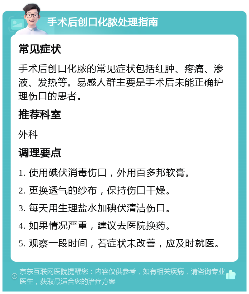 手术后创口化脓处理指南 常见症状 手术后创口化脓的常见症状包括红肿、疼痛、渗液、发热等。易感人群主要是手术后未能正确护理伤口的患者。 推荐科室 外科 调理要点 1. 使用碘伏消毒伤口，外用百多邦软膏。 2. 更换透气的纱布，保持伤口干燥。 3. 每天用生理盐水加碘伏清洁伤口。 4. 如果情况严重，建议去医院换药。 5. 观察一段时间，若症状未改善，应及时就医。