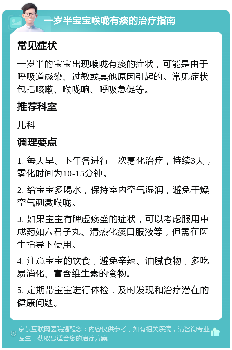 一岁半宝宝喉咙有痰的治疗指南 常见症状 一岁半的宝宝出现喉咙有痰的症状，可能是由于呼吸道感染、过敏或其他原因引起的。常见症状包括咳嗽、喉咙响、呼吸急促等。 推荐科室 儿科 调理要点 1. 每天早、下午各进行一次雾化治疗，持续3天，雾化时间为10-15分钟。 2. 给宝宝多喝水，保持室内空气湿润，避免干燥空气刺激喉咙。 3. 如果宝宝有脾虚痰盛的症状，可以考虑服用中成药如六君子丸、清热化痰口服液等，但需在医生指导下使用。 4. 注意宝宝的饮食，避免辛辣、油腻食物，多吃易消化、富含维生素的食物。 5. 定期带宝宝进行体检，及时发现和治疗潜在的健康问题。