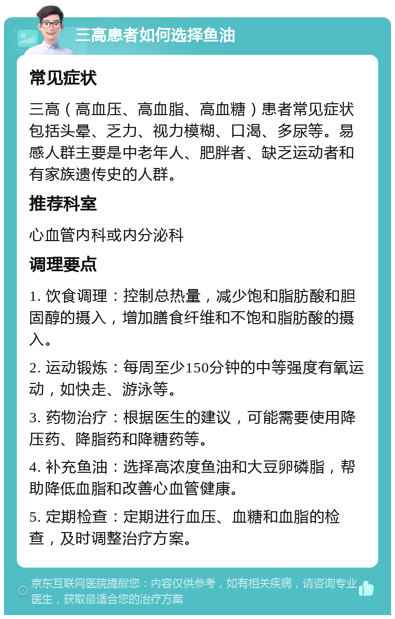 三高患者如何选择鱼油 常见症状 三高（高血压、高血脂、高血糖）患者常见症状包括头晕、乏力、视力模糊、口渴、多尿等。易感人群主要是中老年人、肥胖者、缺乏运动者和有家族遗传史的人群。 推荐科室 心血管内科或内分泌科 调理要点 1. 饮食调理：控制总热量，减少饱和脂肪酸和胆固醇的摄入，增加膳食纤维和不饱和脂肪酸的摄入。 2. 运动锻炼：每周至少150分钟的中等强度有氧运动，如快走、游泳等。 3. 药物治疗：根据医生的建议，可能需要使用降压药、降脂药和降糖药等。 4. 补充鱼油：选择高浓度鱼油和大豆卵磷脂，帮助降低血脂和改善心血管健康。 5. 定期检查：定期进行血压、血糖和血脂的检查，及时调整治疗方案。