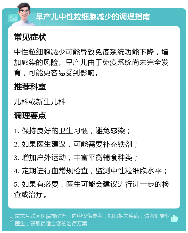 早产儿中性粒细胞减少的调理指南 常见症状 中性粒细胞减少可能导致免疫系统功能下降，增加感染的风险。早产儿由于免疫系统尚未完全发育，可能更容易受到影响。 推荐科室 儿科或新生儿科 调理要点 1. 保持良好的卫生习惯，避免感染； 2. 如果医生建议，可能需要补充铁剂； 3. 增加户外运动，丰富平衡辅食种类； 4. 定期进行血常规检查，监测中性粒细胞水平； 5. 如果有必要，医生可能会建议进行进一步的检查或治疗。