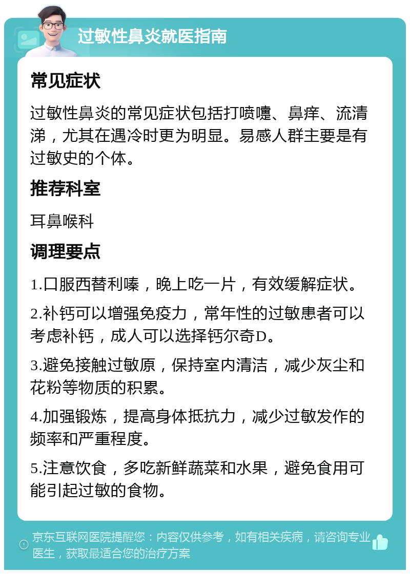 过敏性鼻炎就医指南 常见症状 过敏性鼻炎的常见症状包括打喷嚏、鼻痒、流清涕，尤其在遇冷时更为明显。易感人群主要是有过敏史的个体。 推荐科室 耳鼻喉科 调理要点 1.口服西替利嗪，晚上吃一片，有效缓解症状。 2.补钙可以增强免疫力，常年性的过敏患者可以考虑补钙，成人可以选择钙尔奇D。 3.避免接触过敏原，保持室内清洁，减少灰尘和花粉等物质的积累。 4.加强锻炼，提高身体抵抗力，减少过敏发作的频率和严重程度。 5.注意饮食，多吃新鲜蔬菜和水果，避免食用可能引起过敏的食物。