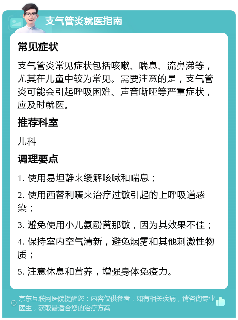 支气管炎就医指南 常见症状 支气管炎常见症状包括咳嗽、喘息、流鼻涕等，尤其在儿童中较为常见。需要注意的是，支气管炎可能会引起呼吸困难、声音嘶哑等严重症状，应及时就医。 推荐科室 儿科 调理要点 1. 使用易坦静来缓解咳嗽和喘息； 2. 使用西替利嗪来治疗过敏引起的上呼吸道感染； 3. 避免使用小儿氨酚黄那敏，因为其效果不佳； 4. 保持室内空气清新，避免烟雾和其他刺激性物质； 5. 注意休息和营养，增强身体免疫力。