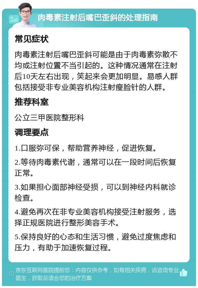 肉毒素注射后嘴巴歪斜的处理指南 常见症状 肉毒素注射后嘴巴歪斜可能是由于肉毒素弥散不均或注射位置不当引起的。这种情况通常在注射后10天左右出现，笑起来会更加明显。易感人群包括接受非专业美容机构注射瘦脸针的人群。 推荐科室 公立三甲医院整形科 调理要点 1.口服弥可保，帮助营养神经，促进恢复。 2.等待肉毒素代谢，通常可以在一段时间后恢复正常。 3.如果担心面部神经受损，可以到神经内科就诊检查。 4.避免再次在非专业美容机构接受注射服务，选择正规医院进行整形美容手术。 5.保持良好的心态和生活习惯，避免过度焦虑和压力，有助于加速恢复过程。