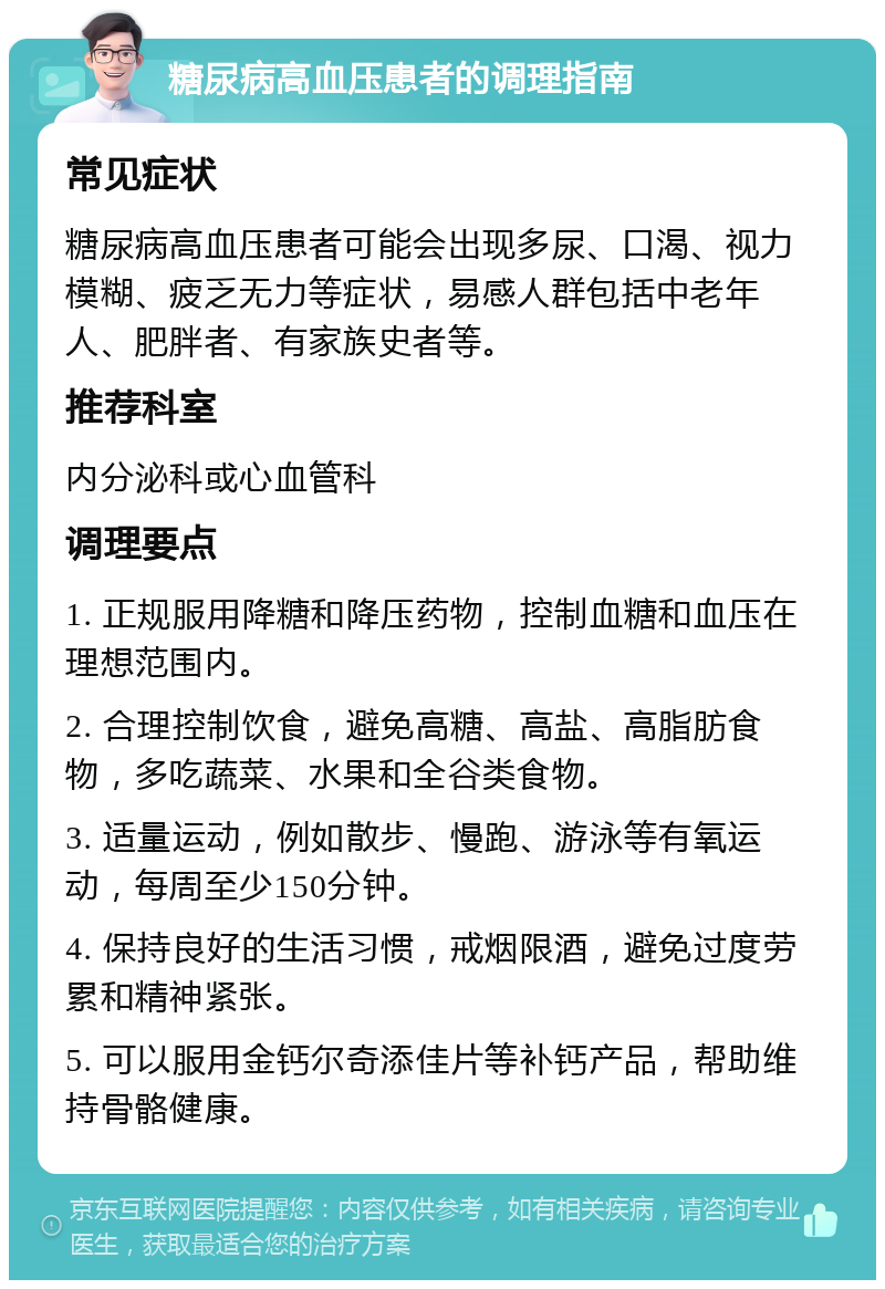 糖尿病高血压患者的调理指南 常见症状 糖尿病高血压患者可能会出现多尿、口渴、视力模糊、疲乏无力等症状，易感人群包括中老年人、肥胖者、有家族史者等。 推荐科室 内分泌科或心血管科 调理要点 1. 正规服用降糖和降压药物，控制血糖和血压在理想范围内。 2. 合理控制饮食，避免高糖、高盐、高脂肪食物，多吃蔬菜、水果和全谷类食物。 3. 适量运动，例如散步、慢跑、游泳等有氧运动，每周至少150分钟。 4. 保持良好的生活习惯，戒烟限酒，避免过度劳累和精神紧张。 5. 可以服用金钙尔奇添佳片等补钙产品，帮助维持骨骼健康。