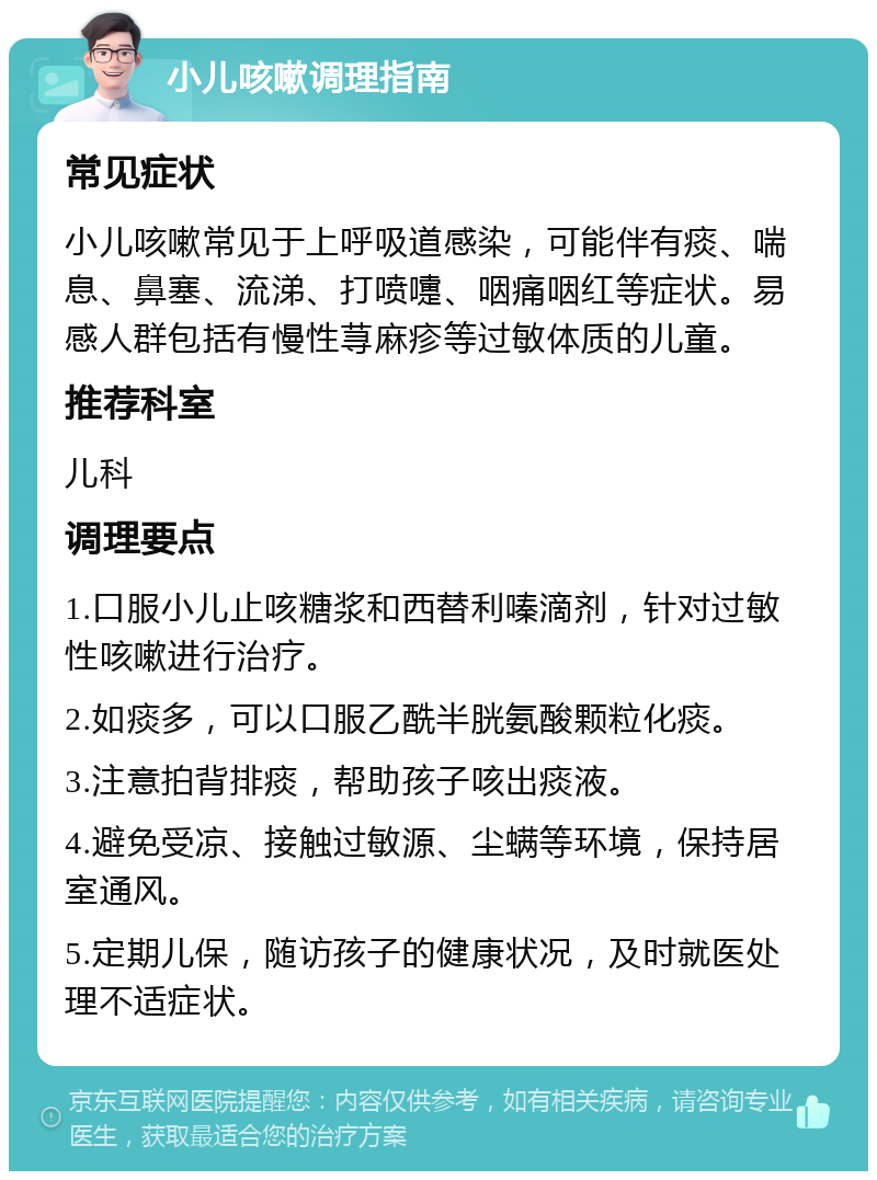 小儿咳嗽调理指南 常见症状 小儿咳嗽常见于上呼吸道感染，可能伴有痰、喘息、鼻塞、流涕、打喷嚏、咽痛咽红等症状。易感人群包括有慢性荨麻疹等过敏体质的儿童。 推荐科室 儿科 调理要点 1.口服小儿止咳糖浆和西替利嗪滴剂，针对过敏性咳嗽进行治疗。 2.如痰多，可以口服乙酰半胱氨酸颗粒化痰。 3.注意拍背排痰，帮助孩子咳出痰液。 4.避免受凉、接触过敏源、尘螨等环境，保持居室通风。 5.定期儿保，随访孩子的健康状况，及时就医处理不适症状。