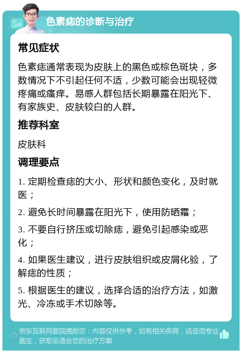 色素痣的诊断与治疗 常见症状 色素痣通常表现为皮肤上的黑色或棕色斑块，多数情况下不引起任何不适，少数可能会出现轻微疼痛或瘙痒。易感人群包括长期暴露在阳光下、有家族史、皮肤较白的人群。 推荐科室 皮肤科 调理要点 1. 定期检查痣的大小、形状和颜色变化，及时就医； 2. 避免长时间暴露在阳光下，使用防晒霜； 3. 不要自行挤压或切除痣，避免引起感染或恶化； 4. 如果医生建议，进行皮肤组织或皮屑化验，了解痣的性质； 5. 根据医生的建议，选择合适的治疗方法，如激光、冷冻或手术切除等。