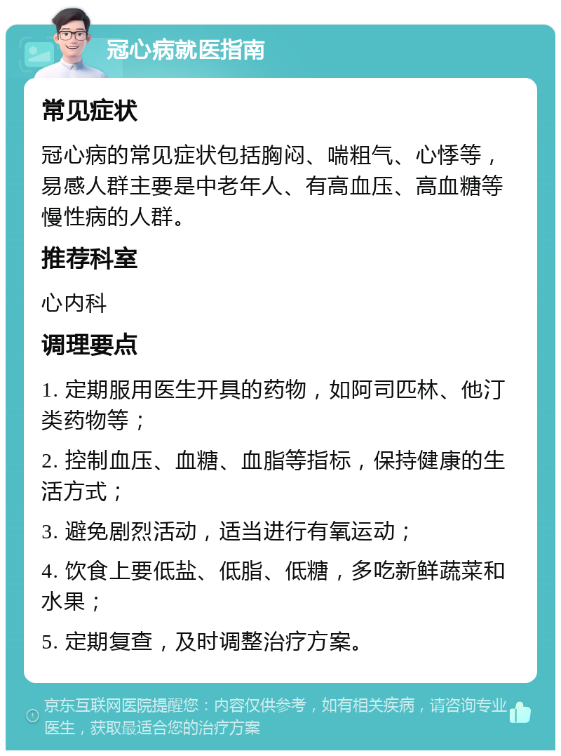 冠心病就医指南 常见症状 冠心病的常见症状包括胸闷、喘粗气、心悸等，易感人群主要是中老年人、有高血压、高血糖等慢性病的人群。 推荐科室 心内科 调理要点 1. 定期服用医生开具的药物，如阿司匹林、他汀类药物等； 2. 控制血压、血糖、血脂等指标，保持健康的生活方式； 3. 避免剧烈活动，适当进行有氧运动； 4. 饮食上要低盐、低脂、低糖，多吃新鲜蔬菜和水果； 5. 定期复查，及时调整治疗方案。